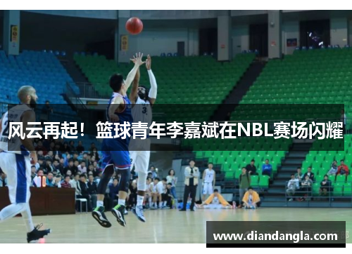 风云再起！篮球青年李嘉斌在NBL赛场闪耀